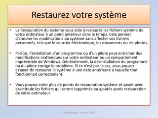 Restaurez votre système
• La Restauration du système vous aide à restaurer les fichiers système de
votre ordinateur à un point antérieur dans le temps. Cela permet
d’annuler les modifications du système sans affecter vos fichiers
personnels, tels que le courrier électronique, les documents ou les photos.
• Parfois, l’installation d’un programme ou d’un pilote peut entraîner des
modifications inattendues sur votre ordinateur ou un comportement
imprévisible de Windows. Généralement, la désinstallation du programme
ou du pilote corrige le problème. Si ce n’est pas le cas, vous pouvez
essayer de restaurer le système à une date antérieure à laquelle tout
fonctionnait correctement.
• Vous pouvez créer plus de points de restauration système et savoir avec
exactitude les fichiers qui seront supprimés ou ajoutés après restauration
de votre ordinateur.
Médiathèque - Lorient - 2016
 