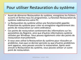 Pour utiliser Restauration du système
• Avant de démarrer Restauration du système, enregistrez les fichiers
ouverts et fermez tous les programmes. La fonction Restauration du
système redémarrera votre PC.
• La Restauration du système utilise une fonctionnalité appelée
Protection du système pour créer et enregistrer régulièrement des
points de restauration sur votre ordinateur.
• Ces points de restauration contiennent des informations sur les
paramètres du Registre, ainsi que d’autres informations système
utilisées par Windows. Vous pouvez également créer des points de
restauration manuellement.
• Si vous avez utilisé la Restauration du système pour résoudre un
problème, mais que ce dernier persiste ou que d'autres problèmes
sont apparus, vous pouvez annuler la restauration. Après avoir
annulé la Restauration du système, vous pouvez utiliser un autre
point de restauration.
Médiathèque - Lorient - 2016
 
