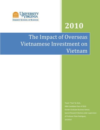 2010
   The Impact of Overseas
Vietnamese Investment on
                 Vietnam




                Thanh “Tino” N. Dinh,
                MBA Candidate Class of 2010
                Darden Graduate Business School,
                Special Research Elective under supervision
                of Professor Peter Rodriguez,
                3/3/2010
 