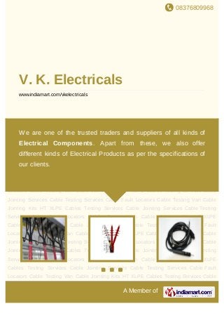 08376809968
A Member of
V. K. Electricals
www.indiamart.com/vkelectricals
Cable Jointing Kits HT XLPE Cables Testing Services Cable Jointing Services Cable
Testing Services Cable Fault Locators Cable Testing Van Cable Jointing Kits HT XLPE
Cables Testing Services Cable Jointing Services Cable Testing Services Cable Fault
Locators Cable Testing Van Cable Jointing Kits HT XLPE Cables Testing Services Cable
Jointing Services Cable Testing Services Cable Fault Locators Cable Testing Van Cable
Jointing Kits HT XLPE Cables Testing Services Cable Jointing Services Cable Testing
Services Cable Fault Locators Cable Testing Van Cable Jointing Kits HT XLPE
Cables Testing Services Cable Jointing Services Cable Testing Services Cable Fault
Locators Cable Testing Van Cable Jointing Kits HT XLPE Cables Testing Services Cable
Jointing Services Cable Testing Services Cable Fault Locators Cable Testing Van Cable
Jointing Kits HT XLPE Cables Testing Services Cable Jointing Services Cable Testing
Services Cable Fault Locators Cable Testing Van Cable Jointing Kits HT XLPE
Cables Testing Services Cable Jointing Services Cable Testing Services Cable Fault
Locators Cable Testing Van Cable Jointing Kits HT XLPE Cables Testing Services Cable
Jointing Services Cable Testing Services Cable Fault Locators Cable Testing Van Cable
Jointing Kits HT XLPE Cables Testing Services Cable Jointing Services Cable Testing
Services Cable Fault Locators Cable Testing Van Cable Jointing Kits HT XLPE
Cables Testing Services Cable Jointing Services Cable Testing Services Cable Fault
Locators Cable Testing Van Cable Jointing Kits HT XLPE Cables Testing Services Cable
We are one of the trusted traders and suppliers of all kinds of
Electrical Components. Apart from these, we also offer
different kinds of Electrical Products as per the specifications of
our clients.
 