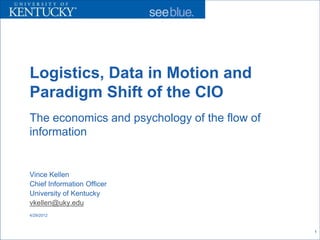 Logistics, Data in Motion and
Paradigm Shift of the CIO
The economics and psychology of the flow of
information


Vince Kellen
Chief Information Officer
University of Kentucky
vkellen@uky.edu
4/29/2012



                                              1
 