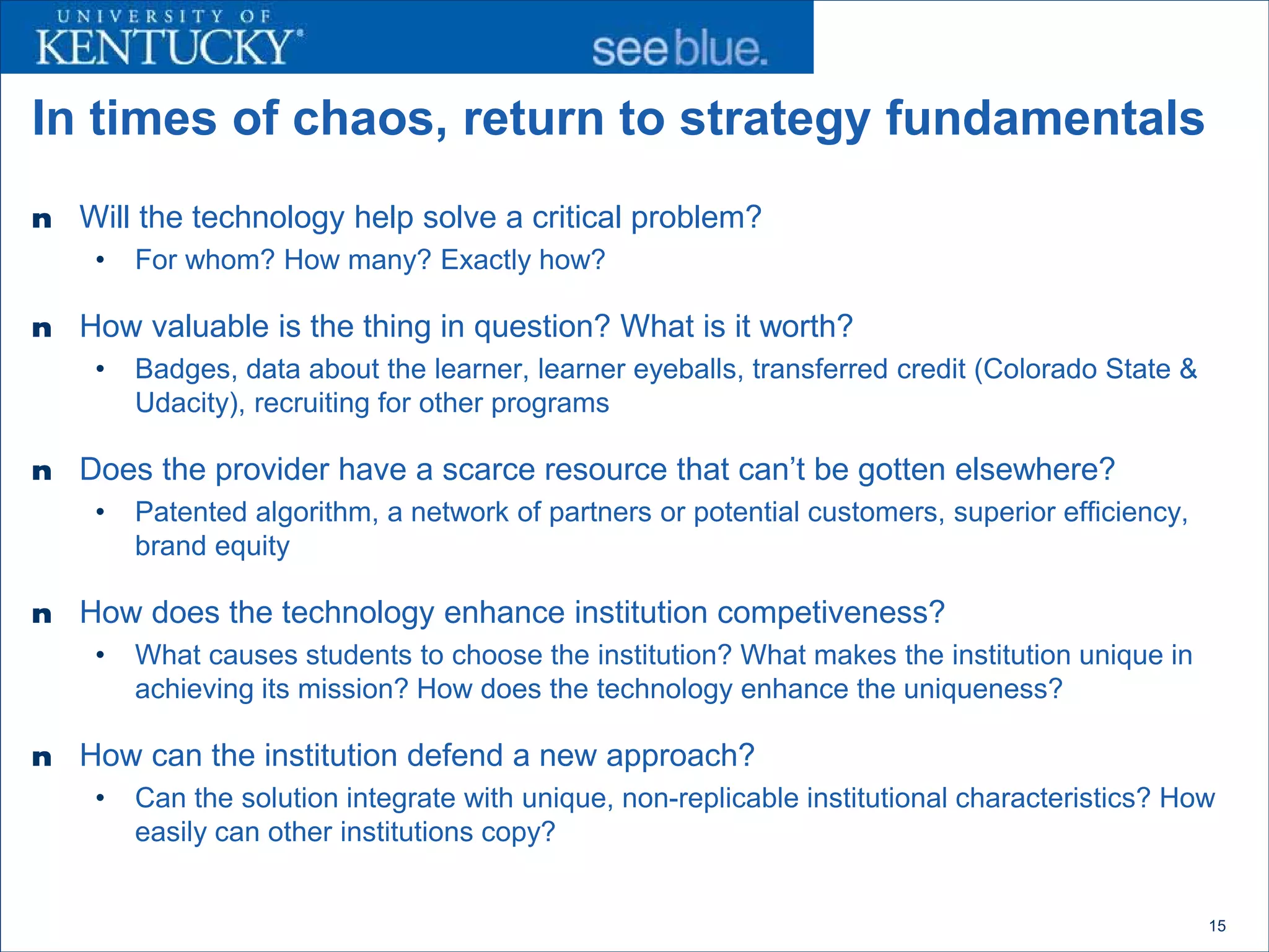 In times of chaos, return to strategy fundamentals
n   Will the technology help solve a critical problem?
     •   For whom? How many? Exactly how?

n   How valuable is the thing in question? What is it worth?
     •   Badges, data about the learner, learner eyeballs, transferred credit (Colorado State &
         Udacity), recruiting for other programs

n   Does the provider have a scarce resource that can’t be gotten elsewhere?
     •   Patented algorithm, a network of partners or potential customers, superior efficiency,
         brand equity

n   How does the technology enhance institution competiveness?
     •   What causes students to choose the institution? What makes the institution unique in
         achieving its mission? How does the technology enhance the uniqueness?

n   How can the institution defend a new approach?
     •   Can the solution integrate with unique, non-replicable institutional characteristics? How
         easily can other institutions copy?


                                                                                                  15
 