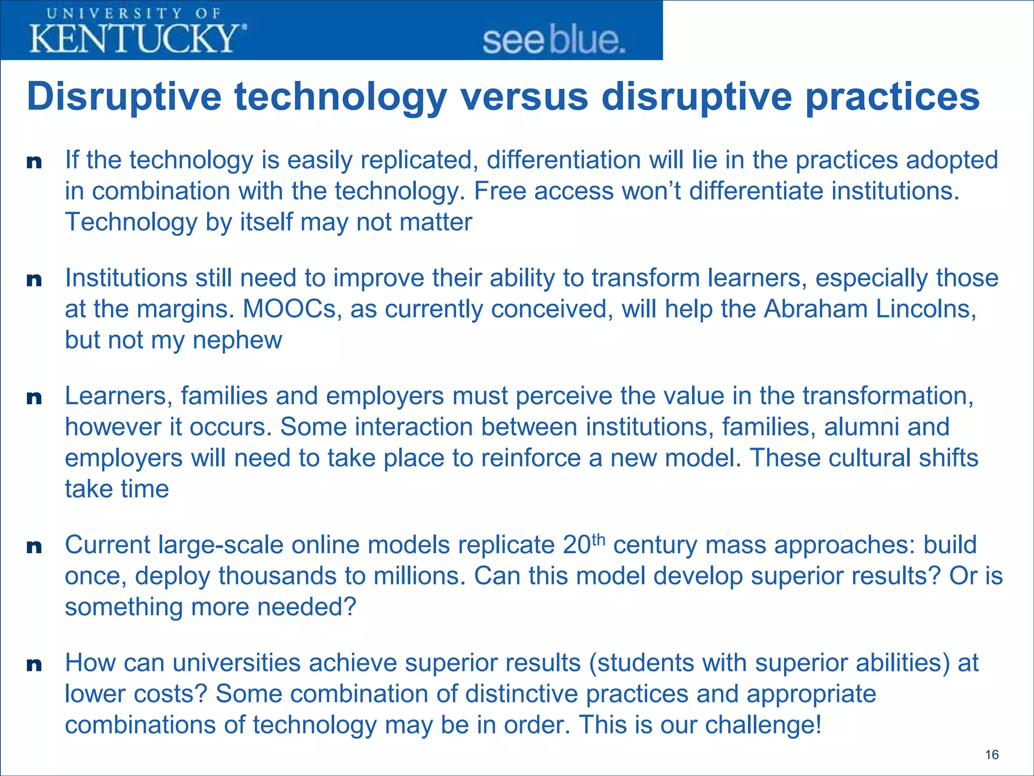 Disruptive technology versus disruptive practices
n   If the technology is easily replicated, differentiation will lie in the practices adopted
    in combination with the technology. Free access won’t differentiate institutions.
    Technology by itself may not matter

n   Institutions still need to improve their ability to transform learners, especially those
    at the margins. MOOCs, as currently conceived, will help the Abraham Lincolns,
    but not my nephew

n   Learners, families and employers must perceive the value in the transformation,
    however it occurs. Some interaction between institutions, families, alumni and
    employers will need to take place to reinforce a new model. These cultural shifts
    take time

n   Current large-scale online models replicate 20th century mass approaches: build
    once, deploy thousands to millions. Can this model develop superior results? Or is
    something more needed?

n   How can universities achieve superior results (students with superior abilities) at
    lower costs? Some combination of distinctive practices and appropriate
    combinations of technology may be in order. This is our challenge!
                                                                                           16
 