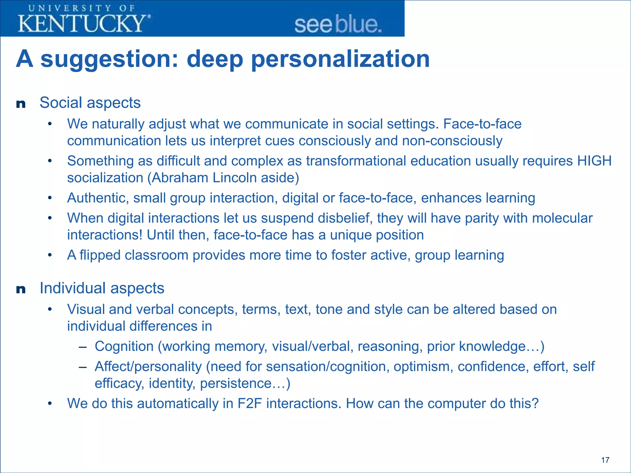 A suggestion: deep personalization
n   Social aspects
     •   We naturally adjust what we communicate in social settings. Face-to-face
         communication lets us interpret cues consciously and non-consciously
     •   Something as difficult and complex as transformational education usually requires HIGH
         socialization (Abraham Lincoln aside)
     •   Authentic, small group interaction, digital or face-to-face, enhances learning
     •   When digital interactions let us suspend disbelief, they will have parity with molecular
         interactions! Until then, face-to-face has a unique position
     •   A flipped classroom provides more time to foster active, group learning

n   Individual aspects
     •   Visual and verbal concepts, terms, text, tone and style can be altered based on
         individual differences in
           – Cognition (working memory, visual/verbal, reasoning, prior knowledge…)
           – Affect/personality (need for sensation/cognition, optimism, confidence, effort, self
              efficacy, identity, persistence…)
     •   We do this automatically in F2F interactions. How can the computer do this?


                                                                                                    17
 