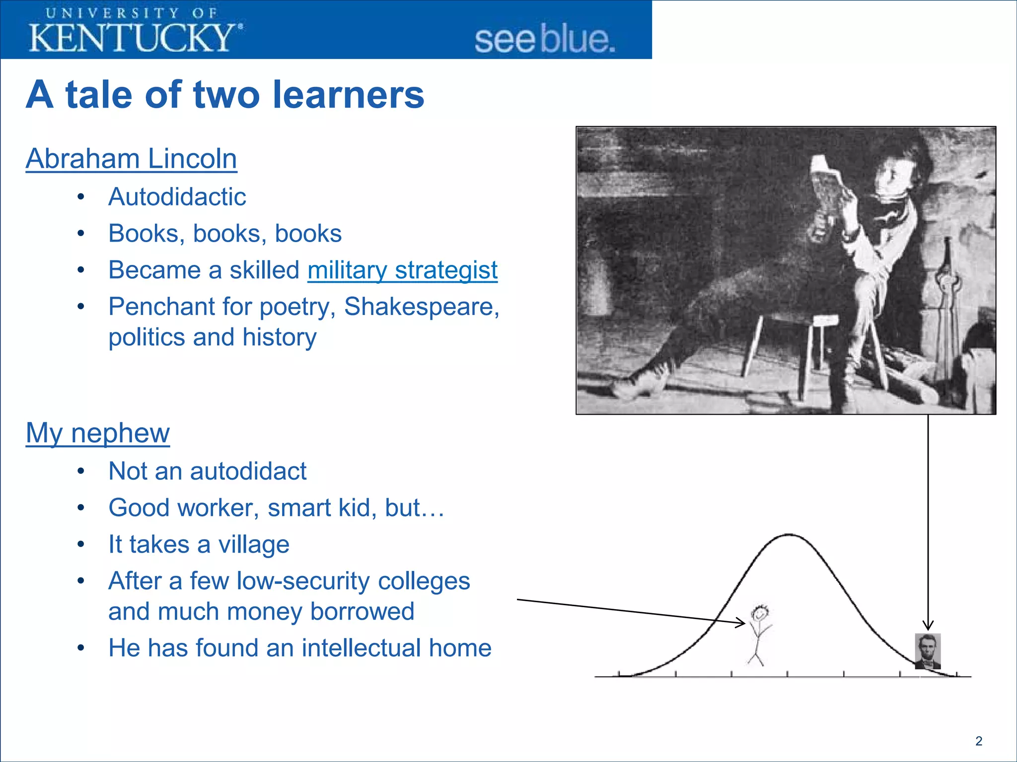 A tale of two learners
Abraham Lincoln
   •   Autodidactic
   •   Books, books, books
   •   Became a skilled military strategist
   •   Penchant for poetry, Shakespeare,
       politics and history


My nephew
   • Not an autodidact
   • Good worker, smart kid, but…
   • It takes a village
   • After a few low-security colleges
     and much money borrowed
   • He has found an intellectual home


                                              2
 