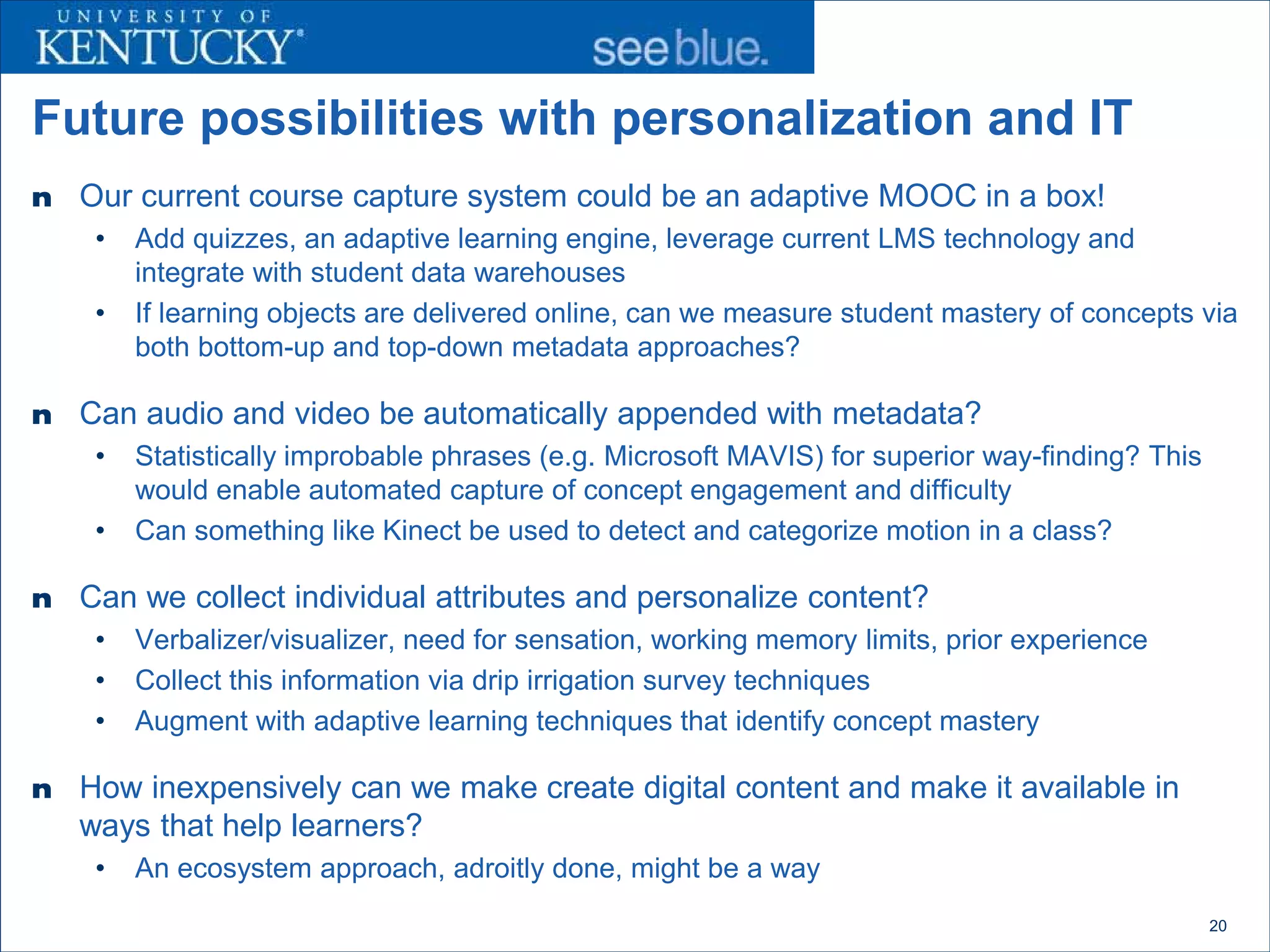 Future possibilities with personalization and IT
n   Our current course capture system could be an adaptive MOOC in a box!
     •   Add quizzes, an adaptive learning engine, leverage current LMS technology and
         integrate with student data warehouses
     •   If learning objects are delivered online, can we measure student mastery of concepts via
         both bottom-up and top-down metadata approaches?

n   Can audio and video be automatically appended with metadata?
     •   Statistically improbable phrases (e.g. Microsoft MAVIS) for superior way-finding? This
         would enable automated capture of concept engagement and difficulty
     •   Can something like Kinect be used to detect and categorize motion in a class?

n   Can we collect individual attributes and personalize content?
     •   Verbalizer/visualizer, need for sensation, working memory limits, prior experience
     •   Collect this information via drip irrigation survey techniques
     •   Augment with adaptive learning techniques that identify concept mastery

n   How inexpensively can we make create digital content and make it available in
    ways that help learners?
     •   An ecosystem approach, adroitly done, might be a way
                                                                                                  20
 
