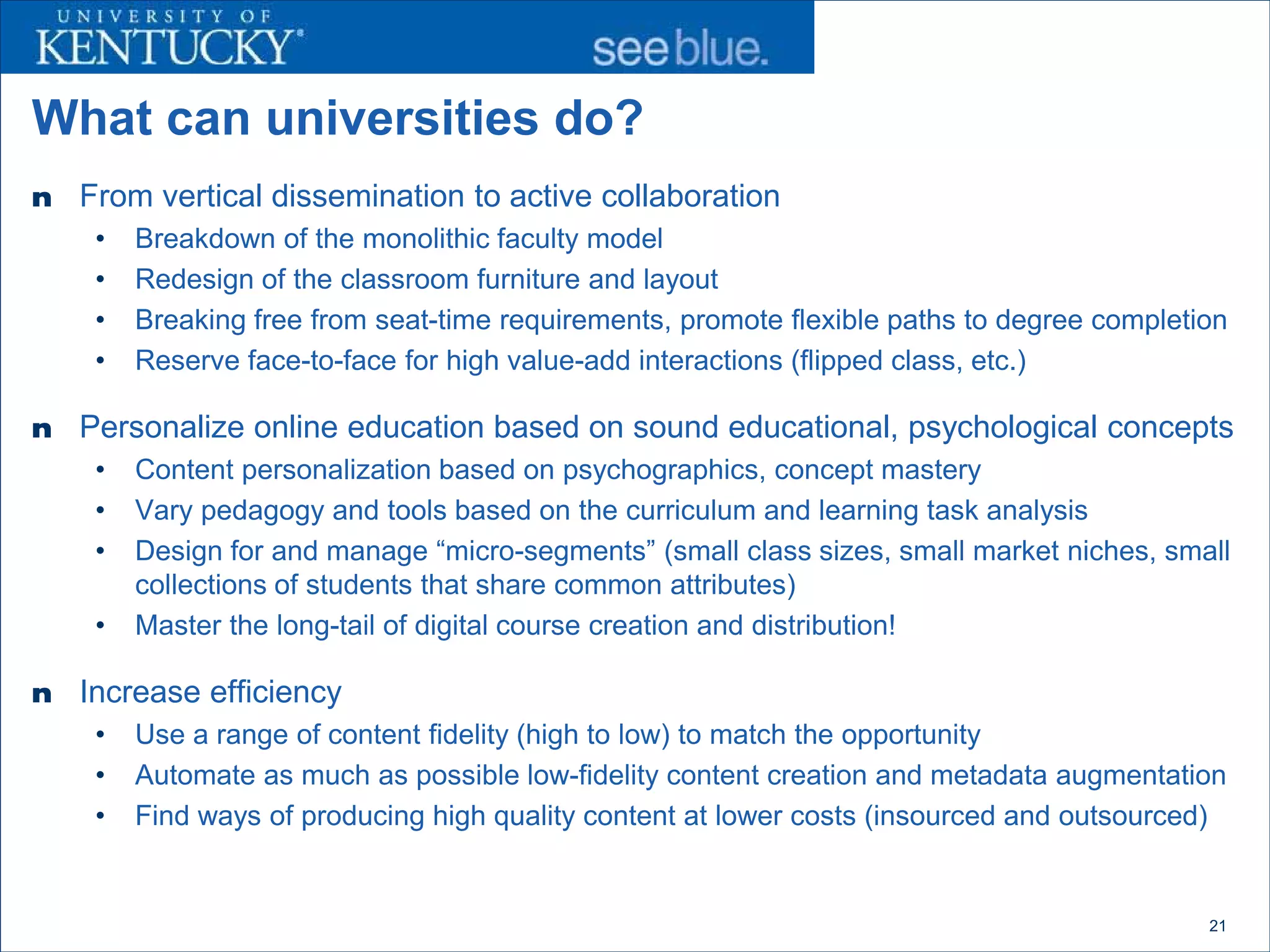 What can universities do?
n   From vertical dissemination to active collaboration
     •   Breakdown of the monolithic faculty model
     •   Redesign of the classroom furniture and layout
     •   Breaking free from seat-time requirements, promote flexible paths to degree completion
     •   Reserve face-to-face for high value-add interactions (flipped class, etc.)

n   Personalize online education based on sound educational, psychological concepts
     •   Content personalization based on psychographics, concept mastery
     •   Vary pedagogy and tools based on the curriculum and learning task analysis
     •   Design for and manage “micro-segments” (small class sizes, small market niches, small
         collections of students that share common attributes)
     •   Master the long-tail of digital course creation and distribution!

n   Increase efficiency
     •   Use a range of content fidelity (high to low) to match the opportunity
     •   Automate as much as possible low-fidelity content creation and metadata augmentation
     •   Find ways of producing high quality content at lower costs (insourced and outsourced)


                                                                                             21
 