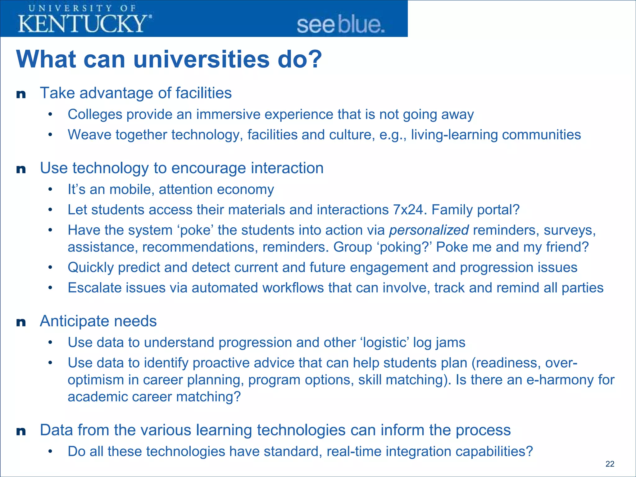 What can universities do?
n   Take advantage of facilities
     •   Colleges provide an immersive experience that is not going away
     •   Weave together technology, facilities and culture, e.g., living-learning communities

n   Use technology to encourage interaction
     •   It’s an mobile, attention economy
     •   Let students access their materials and interactions 7x24. Family portal?
     •   Have the system ‘poke’ the students into action via personalized reminders, surveys,
         assistance, recommendations, reminders. Group ‘poking?’ Poke me and my friend?
     •   Quickly predict and detect current and future engagement and progression issues
     •   Escalate issues via automated workflows that can involve, track and remind all parties

n   Anticipate needs
     •   Use data to understand progression and other ‘logistic’ log jams
     •   Use data to identify proactive advice that can help students plan (readiness, over-
         optimism in career planning, program options, skill matching). Is there an e-harmony for
         academic career matching?

n   Data from the various learning technologies can inform the process
     •   Do all these technologies have standard, real-time integration capabilities?
                                                                                                  22
 