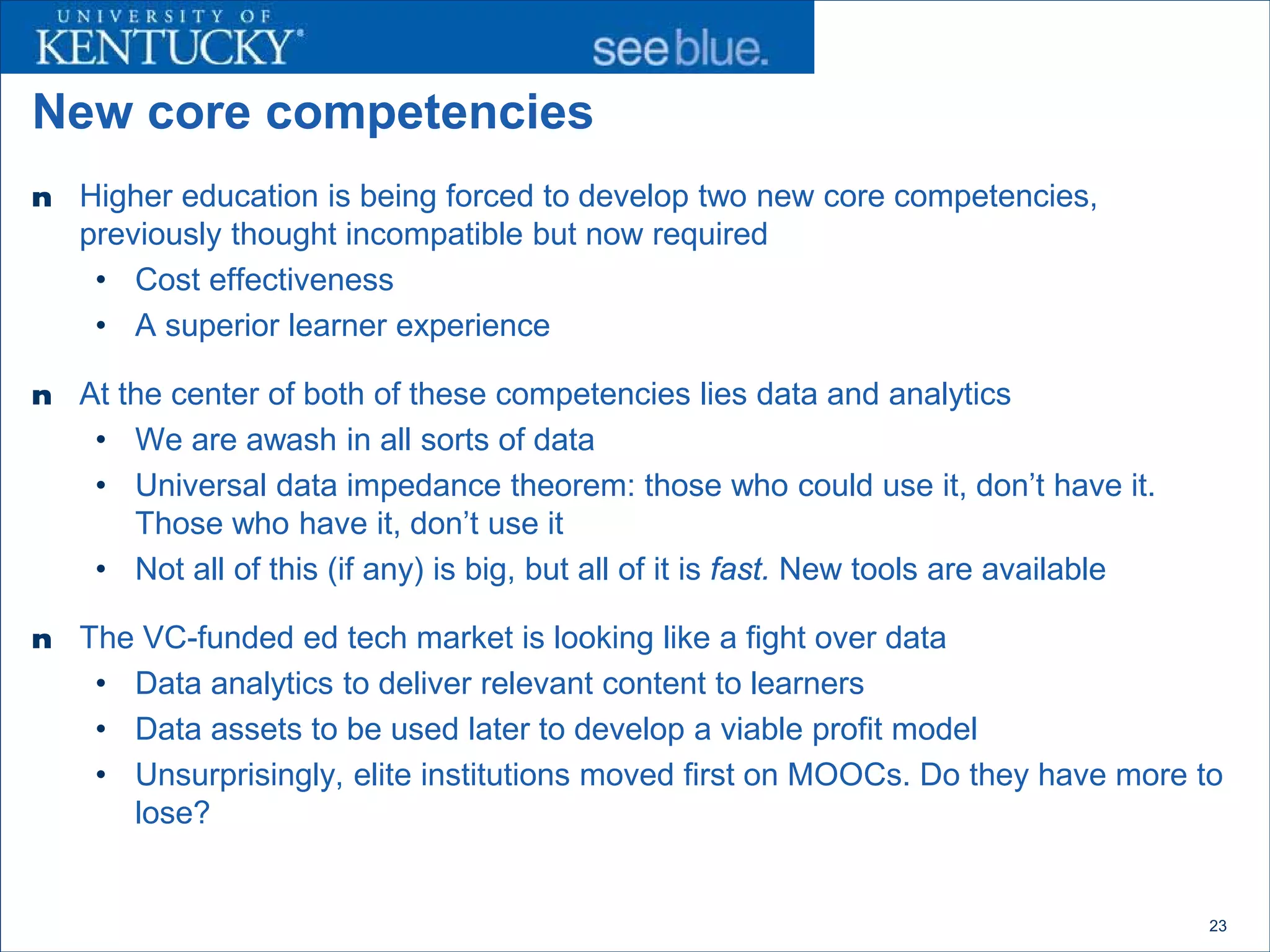 New core competencies
n   Higher education is being forced to develop two new core competencies,
    previously thought incompatible but now required
     • Cost effectiveness
     • A superior learner experience

n   At the center of both of these competencies lies data and analytics
     • We are awash in all sorts of data
     • Universal data impedance theorem: those who could use it, don’t have it.
        Those who have it, don’t use it
     • Not all of this (if any) is big, but all of it is fast. New tools are available

n   The VC-funded ed tech market is looking like a fight over data
     • Data analytics to deliver relevant content to learners
     • Data assets to be used later to develop a viable profit model
     • Unsurprisingly, elite institutions moved first on MOOCs. Do they have more to
       lose?


                                                                                         23
 