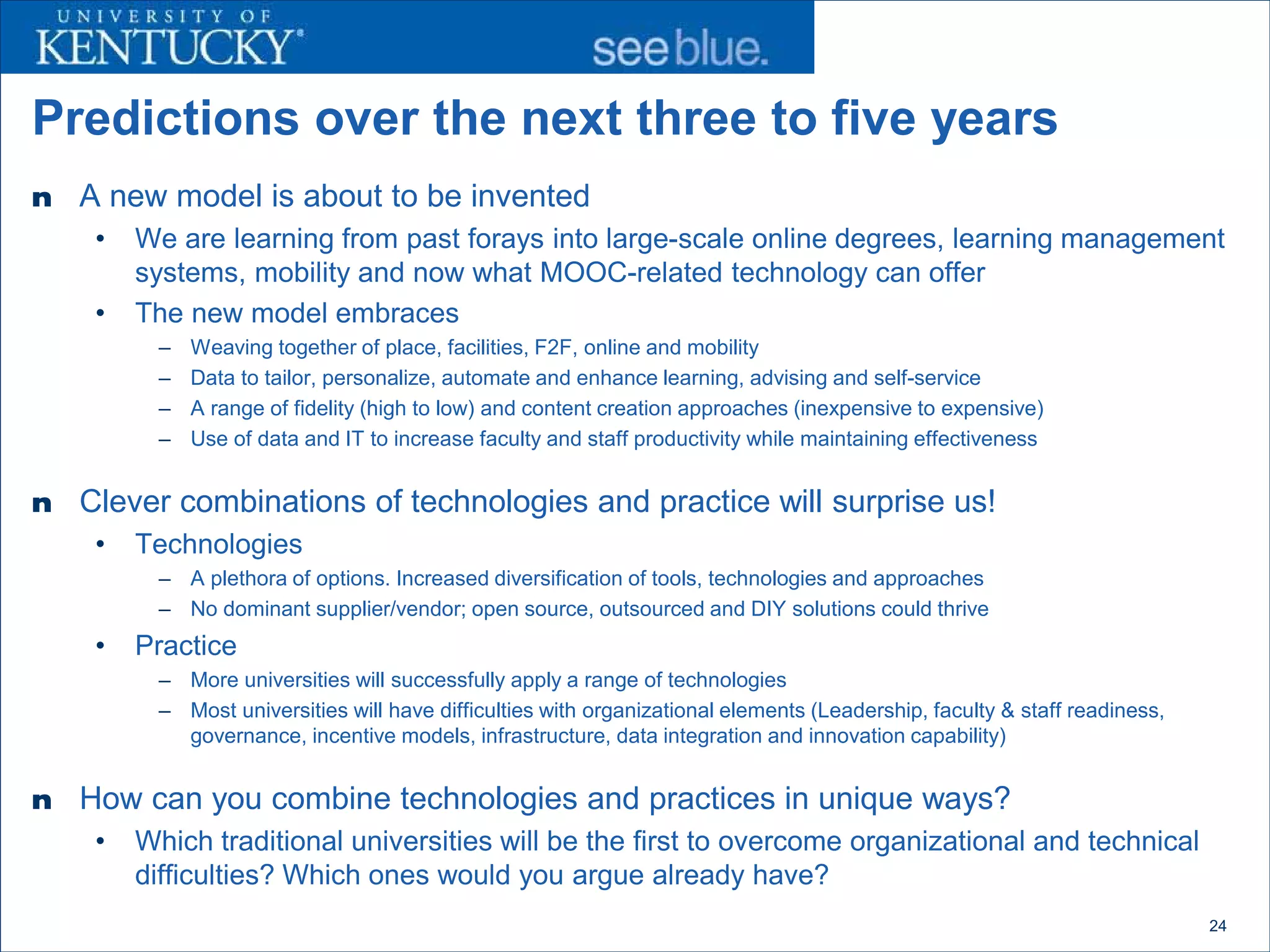Predictions over the next three to five years
n   A new model is about to be invented
     •   We are learning from past forays into large-scale online degrees, learning management
         systems, mobility and now what MOOC-related technology can offer
     •   The new model embraces
          –   Weaving together of place, facilities, F2F, online and mobility
          –   Data to tailor, personalize, automate and enhance learning, advising and self-service
          –   A range of fidelity (high to low) and content creation approaches (inexpensive to expensive)
          –   Use of data and IT to increase faculty and staff productivity while maintaining effectiveness


n   Clever combinations of technologies and practice will surprise us!
     •   Technologies
          – A plethora of options. Increased diversification of tools, technologies and approaches
          – No dominant supplier/vendor; open source, outsourced and DIY solutions could thrive
     •   Practice
          – More universities will successfully apply a range of technologies
          – Most universities will have difficulties with organizational elements (Leadership, faculty & staff readiness,
            governance, incentive models, infrastructure, data integration and innovation capability)


n   How can you combine technologies and practices in unique ways?
     •   Which traditional universities will be the first to overcome organizational and technical
         difficulties? Which ones would you argue already have?
                                                                                                                            24
 