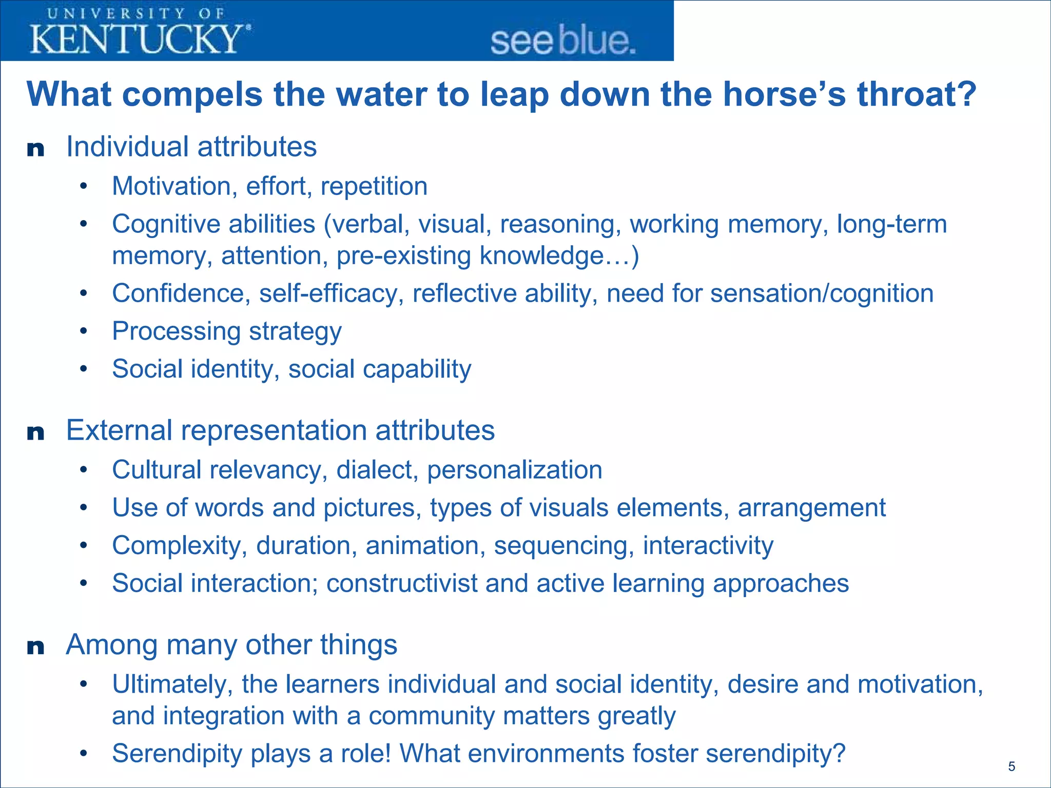 What compels the water to leap down the horse’s throat?
n Individual attributes
    • Motivation, effort, repetition
    • Cognitive abilities (verbal, visual, reasoning, working memory, long-term
      memory, attention, pre-existing knowledge…)
    • Confidence, self-efficacy, reflective ability, need for sensation/cognition
    • Processing strategy
    • Social identity, social capability

n External representation attributes
    •   Cultural relevancy, dialect, personalization
    •   Use of words and pictures, types of visuals elements, arrangement
    •   Complexity, duration, animation, sequencing, interactivity
    •   Social interaction; constructivist and active learning approaches

n Among many other things
    • Ultimately, the learners individual and social identity, desire and motivation,
      and integration with a community matters greatly
    • Serendipity plays a role! What environments foster serendipity?                   5
 