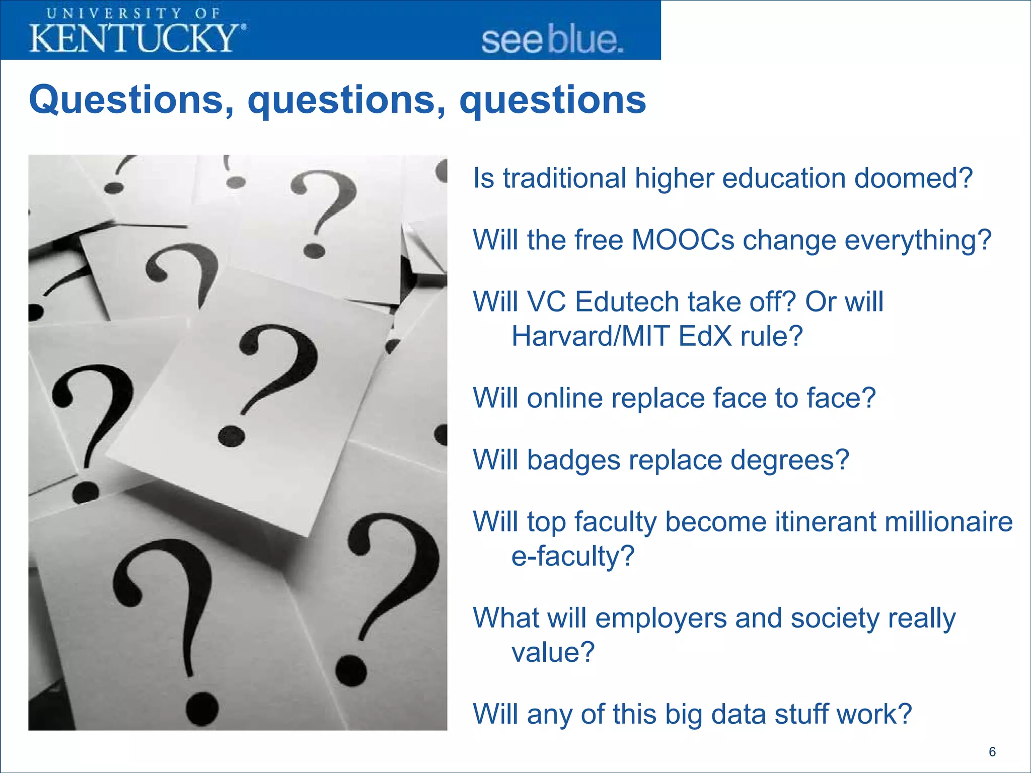 Questions, questions, questions
                      Is traditional higher education doomed?

                      Will the free MOOCs change everything?

                      Will VC Edutech take off? Or will
                         Harvard/MIT EdX rule?

                      Will online replace face to face?

                      Will badges replace degrees?

                      Will top faculty become itinerant millionaire
                         e-faculty?

                      What will employers and society really
                        value?

                      Will any of this big data stuff work?
                                                                6
 