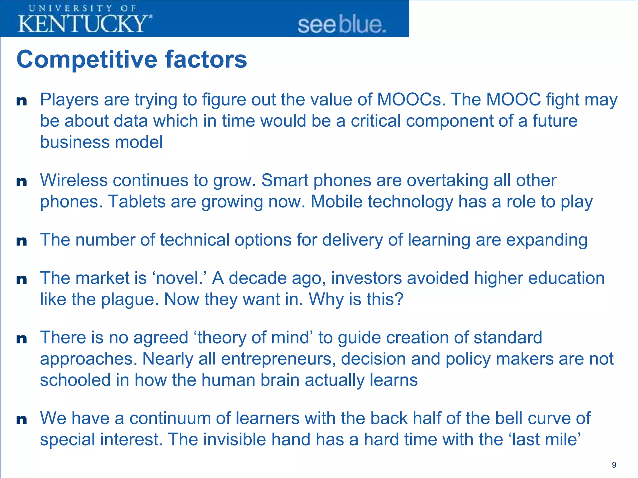 Competitive factors
n Players are trying to figure out the value of MOOCs. The MOOC fight may
   be about data which in time would be a critical component of a future
   business model

n Wireless continues to grow. Smart phones are overtaking all other
   phones. Tablets are growing now. Mobile technology has a role to play

n The number of technical options for delivery of learning are expanding

n The market is ‘novel.’ A decade ago, investors avoided higher education
   like the plague. Now they want in. Why is this?

n There is no agreed ‘theory of mind’ to guide creation of standard
   approaches. Nearly all entrepreneurs, decision and policy makers are not
   schooled in how the human brain actually learns

n We have a continuum of learners with the back half of the bell curve of
   special interest. The invisible hand has a hard time with the ‘last mile’
                                                                               9
 