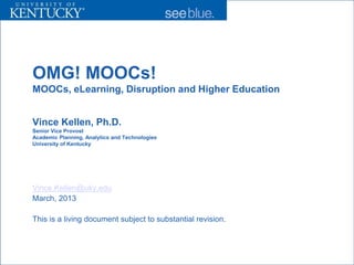 OMG! MOOCs!
MOOCs, eLearning, Disruption and Higher Education


Vince Kellen, Ph.D.
Senior Vice Provost
Academic Planning, Analytics and Technologies
University of Kentucky




Vince.Kellen@uky.edu
March, 2013

This is a living document subject to substantial revision.
 