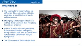 Organizing IT 
 
Our organizational model makes a big difference. Other universities fail to take advantage of a tool like this for purely political reasons 
 
Making key data transparent to all does not help those who made their living being the data ‘go to’ person 
 
We had to merge two units (Institutional Research and Business Intelligence), losing 1/3 of the staff. This let us hire three data scientists with different analytic backgrounds 
 
The tool let the staff transition their skills 
10 
 