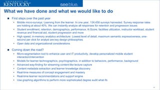 What we have done and what we would like to do 
 
First steps over the past year 
• 
Mobile micro-surveys: Learning from the learner. In one year, 134,458 surveys harvested. Survey response rates are holding at about 40%. We can instantly analyze all responses for retention and progression issues 
• 
Student enrollment, retention, demographics, performance, K-Score, facilities utilization, instructor workload, student revenue and financial aid, student progression and more 
• 
High speed, in-memory analytics architecture. Lowest level of detail, maximum semantic expressiveness, one- second per click for analyst are key design philosophies 
• 
Open data and organizational considerations 
 
Coming down the road? 
• 
Micro-segmentation tool to enhance user and IT productivity, develop personalized mobile student interaction/intervention 
• 
Models for learner technographics, psychographics, in addition to behaviors, performance, background 
• 
Advanced way-finding for streaming content like lecture capture 
• 
Content metadata extraction and learner knowledge discovery 
• 
Real-time measures of concept engagement and mastery 
• 
Real-time learner recommendations and support engine 
• 
Use graphing algorithms to perform more sophisticated degree audit what ifs 
11 
 
