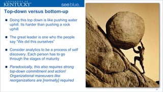 Top-down versus bottom-up 
 
Doing this top down is like pushing water uphill. Its harder than pushing a rock uphill 
 
The great leader is one who the people say “We did this ourselves” 
 
Consider analytics to be a process of self discovery. Each person has to go through the stages of maturity 
 
Paradoxically, this also requires strong top-down commitment and action! Organizational maneuvers like reorganizations are [normally] required 
21 
 