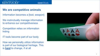 We are competitive animals 
Information becomes a [tool, weapon] 
We instinctually manage information to enhance our competitiveness 
Competition relies on information hiding 
IT tools become part of our body 
How we personally utilize information is part of our biological heritage. This is hardto change, if at all 
4 
 