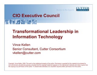 CIO Executive Council


       Transformational Leadership in
       Information Technology
       Vince Kellen
       Senior Consultant, Cutter Consortium
       vkellen@cutter.com


Copyright Vince Kellen, 2008. This work is the intellectual property of the author. Permission is granted for this material to be shared for
non-commercial, educational purposes, provided that this copyright statement appears on the reproduced materials and notice is given that
the copying is by permission of the author. To disseminate otherwise or to republish requires written permission from the author.
 