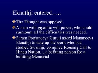 Eknathji entered….. The Thought was opposed. A man with gigantic will power, who could surmount all the difficulties was needed. Param Poojaneeya Guruji asked Mananeeya Eknathji to take up the work who had studied Swamiji, compiled Rousing Call to Hindu Nation… a befitting person for a befitting Memorial 