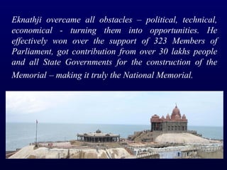 Eknathji overcame all obstacles – political, technical, economical - turning them into opportunities. He effectively won over the support of 323 Members of Parliament, got contribution from over 30 lakhs people and all State Governments for the construction of the Memorial   – making it truly the National Memorial. 
