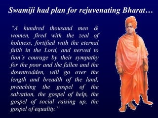 “ A hundred thousand men & women, fired with the zeal of holiness, fortified with the eternal faith in the Lord, and nerved to lion’s courage by their sympathy for the poor and the fallen and the downtrodden, will go over the length and breadth of the land, preaching the gospel of the salvation, the gospel of help, the gospel of social raising up, the gospel of equality.” Swamiji had plan for rejuvenating Bharat… 