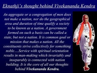 An aggregate or a congregation of men does not make a nation, nor do the geographical area and duration of time qualify a society to be known as a nation. A government formed on such a basis can be called a state, but not a nation. It is common goal or mission that makes a nation. All the constituents strive collectively for something noble….Service with spiritual orientation results in man-making which invariably and inseparably is connected with nation building. It is the core of all our thoughts behind  Vivekananda Kendra. Eknathji’s thought behind Vivekananda Kendra 
