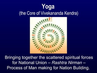 Yoga  (the Core of Vivekananda Kendra) Bringing together the scattered spiritual forces for National Union –  Rashtra Nirman  – Process of Man making for Nation Building.   