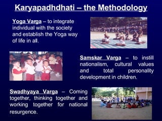 Yoga Varga  – to integrate individual with the society and establish the Yoga way of life in all. Swadhyaya Varga  – Coming together, thinking together and working together for national resurgence.   Samskar Varga  – to instill nationalism, cultural values and total personality development in children . Karyapadhdhati – the Methodology 