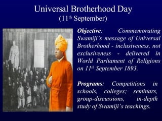 Universal Brotherhood Day (11 th  September) Objective : Commemorating Swamiji’s message of Universal Brotherhood - inclusiveness, not exclusiveness - delivered in World Parliament of Religions on 11 th  September 1893. Programs : Competitions in schools, colleges; seminars, group-discussions, in-depth study of Swamiji’s teachings. 
