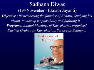 Sadhana Diwas (19 th  November -  Eknath Jayanti) Objective  : Remembering the founder of Kendra, Studying his vision, to take up responsibility and fulfilling it .   Programs : Annual Meetings of Karyakartas organised, Dayitva Grahan by Karyakartas, Service as Sadhana . 