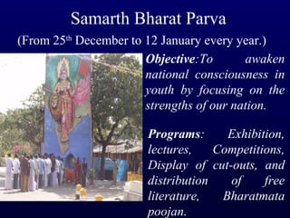 Samarth Bharat Parva (From 25 th  December to 12 January every year.) Objective :To awaken national consciousness in youth by focusing on the strengths of our nation. Programs : Exhibition, lectures, Competitions, Display of cut-outs, and distribution of free literature, Bharatmata poojan. 
