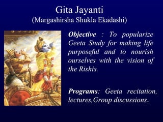 Gita Jayanti (Margashirsha Shukla Ekadashi) Objective  : To popularize Geeta Study for making life purposeful and to nourish ourselves with the vision of the Rishis. Programs : Geeta recitation, lectures,Group discussions . 