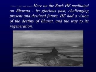 .....…………...Here on the Rock HE meditated on Bharata - its glorious past, challenging present and destined future.   HE had a vision of the destiny of Bharat, and the way to its regeneration.   