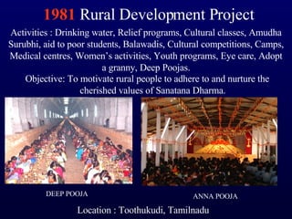 1981  Rural Development Project Objective: To motivate rural people to adhere to and nurture the cherished values of Sanatana Dharma. Activities : Drinking water, Relief programs, Cultural classes, Amudha Surubhi, aid to poor students, Balawadis, Cultural competitions, Camps, Medical centres, Women’s activities, Youth programs, Eye care, Adopt a granny, Deep Poojas. Location : Toothukudi, Tamilnadu ANNA POOJA DEEP POOJA 