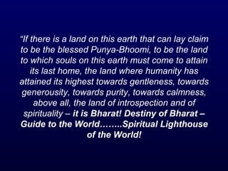 “ If there is a land on this earth that can lay claim to be the blessed Punya-Bhoomi, to be the land to which souls on this earth must come to attain its last home, the land where humanity has attained its highest towards gentleness, towards generousity, towards purity, towards calmness, above all, the land of introspection and of spirituality –  it is Bharat! Destiny of Bharat – Guide to the World……..Spiritual Lighthouse of the World! 