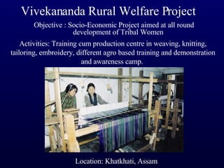 Vivekananda Rural Welfare Project Objective : Socio-Economic Project aimed at all round development of Tribal Women Activities: Training cum production centre in weaving, knitting, tailoring, embroidery, different agro based training and demonstration and awareness camp.  Location: Khatkhati, Assam 