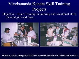 Vivekananda Kendra Skill Training Projects Objective : Basic Training in tailoring and vocational skills for rural girls and boys.  At Wakro, Seijosa, Dumporijo, Wakka in Arunachal Pradesh: & Kallubalu in Karnataka 