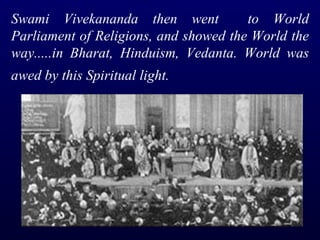 Swami Vivekananda then went  to World Parliament of Religions, and showed the World the way.....in Bharat, Hinduism, Vedanta. World was awed by this Spiritual light.   
