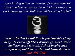 “ It may be that I shall find it good outside of my body - to cast it off like a disused garment. But I shall not cease to work! I shall inspire men everywhere, until the world shall know that it is  one with God ."   After having set the movement of regeneration of Bharat and the humanity through his message and work, Swamiji took Mahasamadhi on 4 th  July 1902 . 