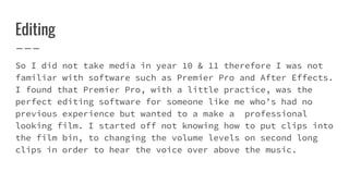 Editing
So I did not take media in year 10 & 11 therefore I was not
familiar with software such as Premier Pro and After Effects.
I found that Premier Pro, with a little practice, was the
perfect editing software for someone like me who’s had no
previous experience but wanted to a make a professional
looking film. I started off not knowing how to put clips into
the film bin, to changing the volume levels on second long
clips in order to hear the voice over above the music.
 