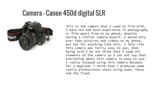 Camera - Canon 450d digital SLR
This is the camera that I used to film with.
I have not had much experience in photography
or film apart from on my phone, despite
having a similar camera myself. I would only
ever take pictures and videos on my phone,
but not for anything like this. I felt like
this camera was fairly easy to use, that
being said I do not think that I used all
elements of the camera so I can not say that
everything about this camera is easy to use.
I really enjoyed using this camera because
for a beginner i think that i produced some
really professional shots using zoom, focus
and the flash.
 