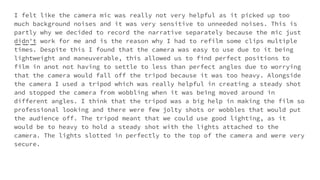 I felt like the camera mic was really not very helpful as it picked up too
much background noises and it was very sensitive to unneeded noises. This is
partly why we decided to record the narrative separately because the mic just
didn't work for me and is the reason why I had to refilm some clips multiple
times. Despite this I found that the camera was easy to use due to it being
lightweight and maneuverable, this allowed us to find perfect positions to
film in anot not having to settle to less than perfect angles due to worrying
that the camera would fall off the tripod because it was too heavy. Alongside
the camera I used a tripod which was really helpful in creating a steady shot
and stopped the camera from wobbling when it was being moved around in
different angles. I think that the tripod was a big help in making the film so
professional looking and there were few jolty shots or wobbles that would put
the audience off. The tripod meant that we could use good lighting, as it
would be to heavy to hold a steady shot with the lights attached to the
camera. The lights slotted in perfectly to the top of the camera and were very
secure.
 