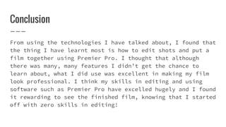 Conclusion
From using the technologies I have talked about, I found that
the thing I have learnt most is how to edit shots and put a
film together using Premier Pro. I thought that although
there was many, many features I didn’t get the chance to
learn about, what I did use was excellent in making my film
look professional. I think my skills in editing and using
software such as Premier Pro have excelled hugely and I found
it rewarding to see the finished film, knowing that I started
off with zero skills in editing!
 