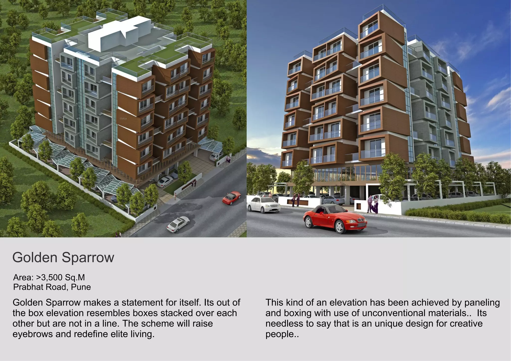 Golden Sparrow
Area: >3,500 Sq.M
Prabhat Road, Pune
Golden Sparrow makes a statement for itself. Its out of
the box elevation resembles boxes stacked over each
other but are not in a line. The scheme will raise
eyebrows and redefine elite living.
This kind of an elevation has been achieved by paneling
and boxing with use of unconventional materials.. Its
needless to say that is an unique design for creative
people..
 