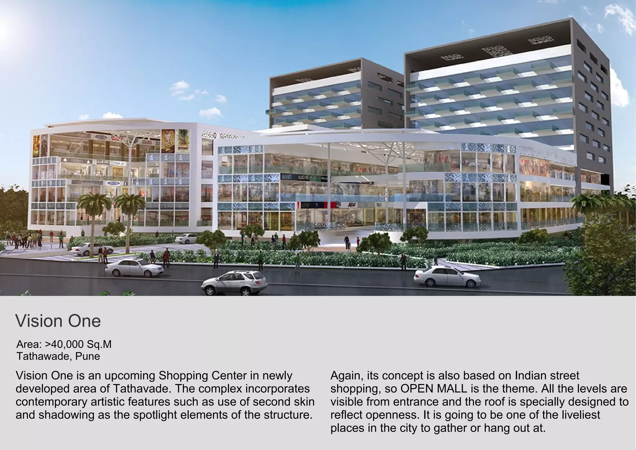Vision One
Area: >40,000 Sq.M
Tathawade, Pune
Vision One is an upcoming Shopping Center in newly
developed area of Tathavade. The complex incorporates
contemporary artistic features such as use of second skin
and shadowing as the spotlight elements of the structure.
Again, its concept is also based on Indian street
shopping, so OPEN MALL is the theme. All the levels are
visible from entrance and the roof is specially designed to
reflect openness. It is going to be one of the liveliest
places in the city to gather or hang out at.
 