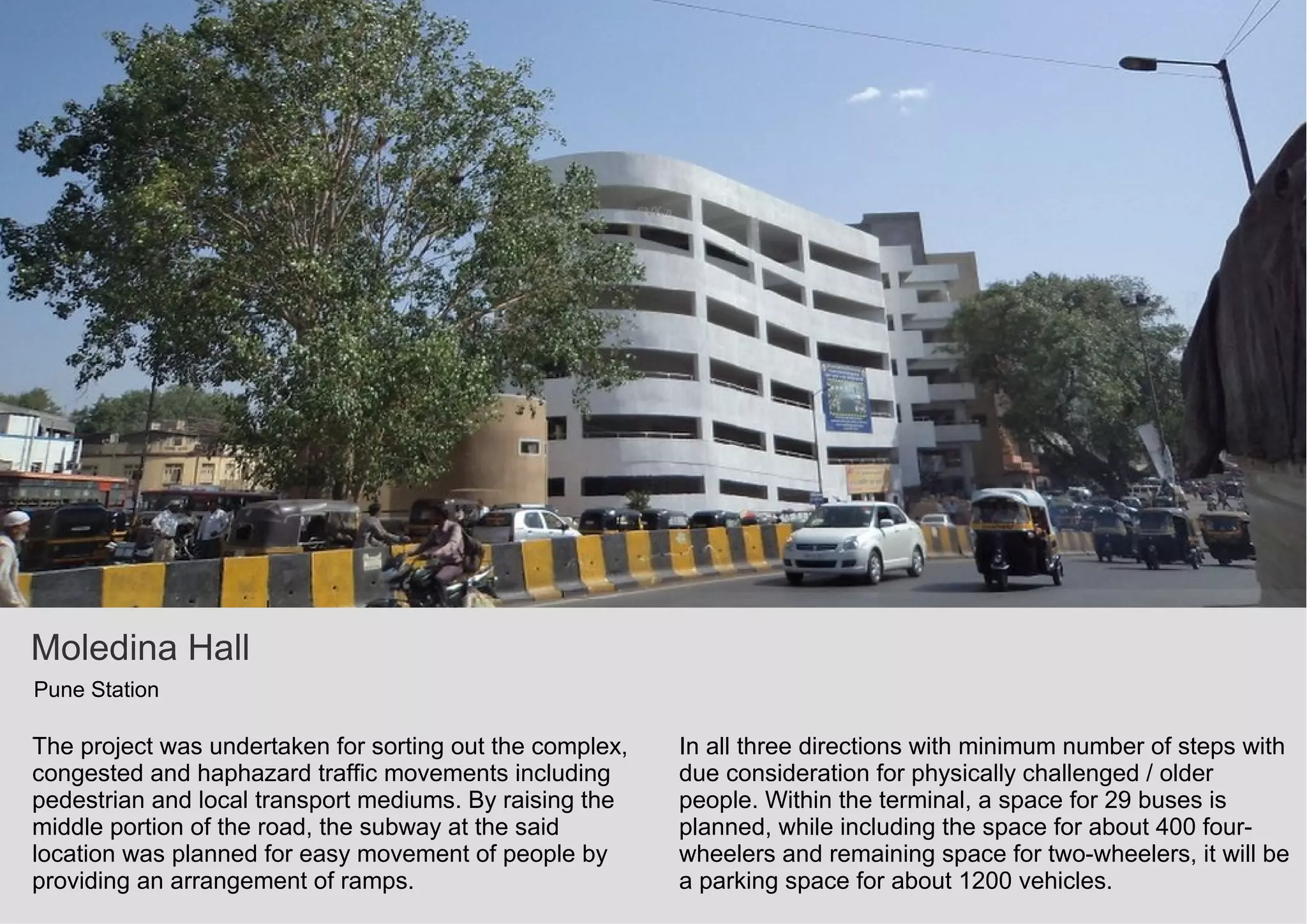 Moledina Hall
Pune Station
The project was undertaken for sorting out the complex,
congested and haphazard traffic movements including
pedestrian and local transport mediums. By raising the
middle portion of the road, the subway at the said
location was planned for easy movement of people by
providing an arrangement of ramps.
In all three directions with minimum number of steps with
due consideration for physically challenged / older
people. Within the terminal, a space for 29 buses is
planned, while including the space for about 400 four-
wheelers and remaining space for two-wheelers, it will be
a parking space for about 1200 vehicles.
 
