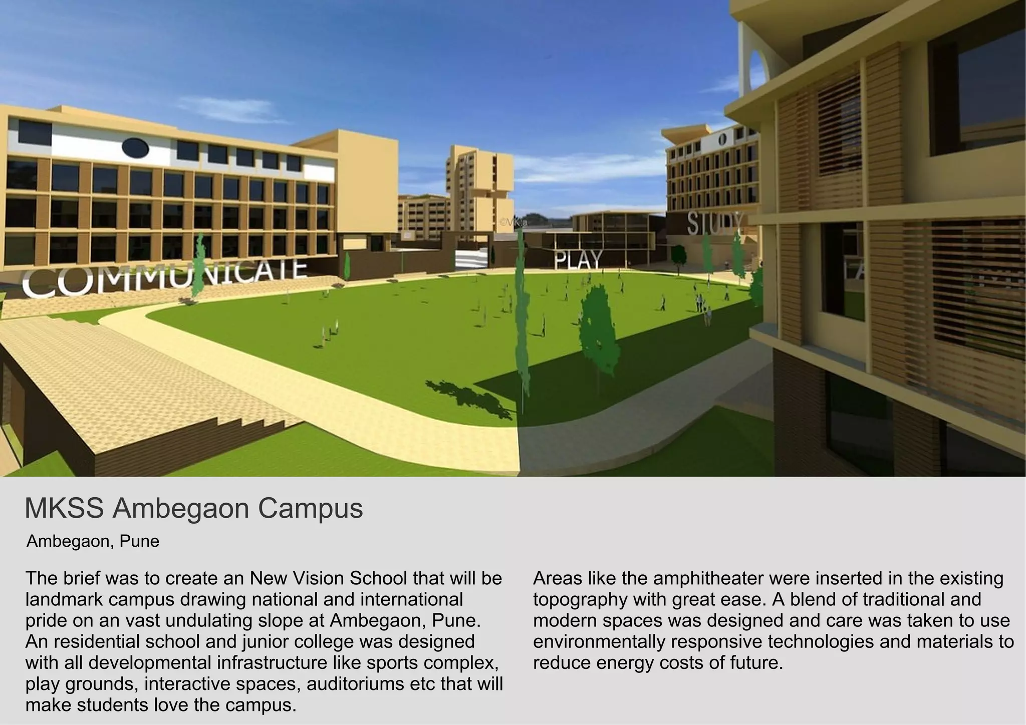 MKSS Ambegaon Campus
Ambegaon, Pune
The brief was to create an New Vision School that will be
landmark campus drawing national and international
pride on an vast undulating slope at Ambegaon, Pune.
An residential school and junior college was designed
with all developmental infrastructure like sports complex,
play grounds, interactive spaces, auditoriums etc that will
make students love the campus.
Areas like the amphitheater were inserted in the existing
topography with great ease. A blend of traditional and
modern spaces was designed and care was taken to use
environmentally responsive technologies and materials to
reduce energy costs of future.
 