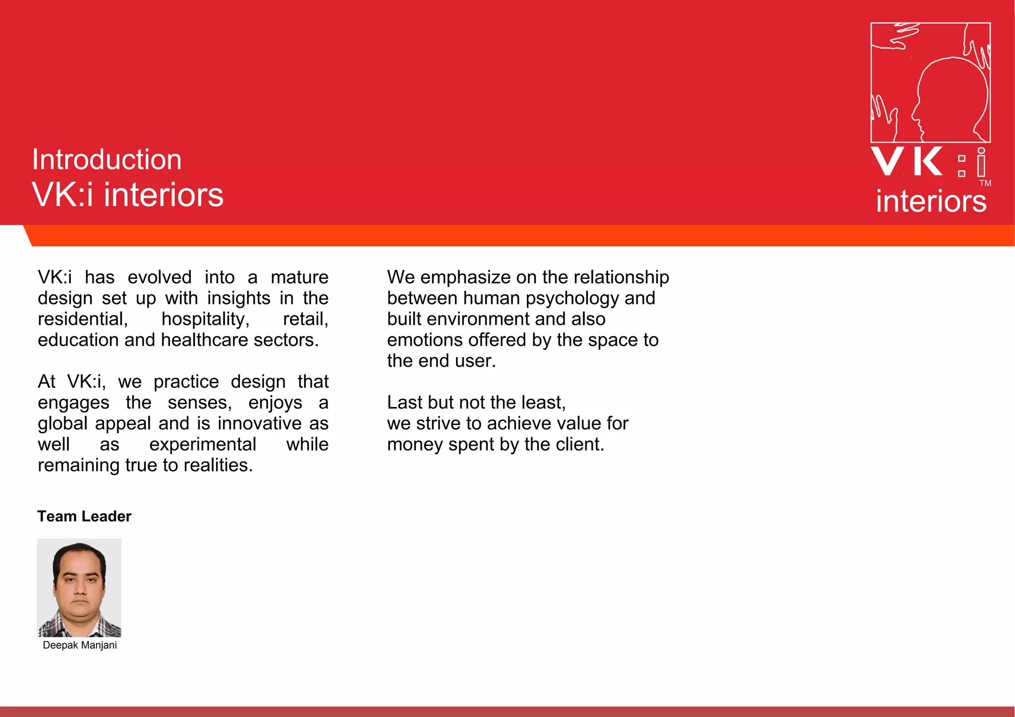 Introduction
VK:i interiors interiors
VK:i has evolved into a mature
design set up with insights in the
residential, hospitality, retail,
education and healthcare sectors.
At VK:i, we practice design that
engages the senses, enjoys a
global appeal and is innovative as
well as experimental while
remaining true to realities.
We emphasize on the relationship
between human psychology and
built environment and also
emotions offered by the space to
the end user.
Last but not the least,
we strive to achieve value for
money spent by the client.
Team Leader
Deepak Manjani
 