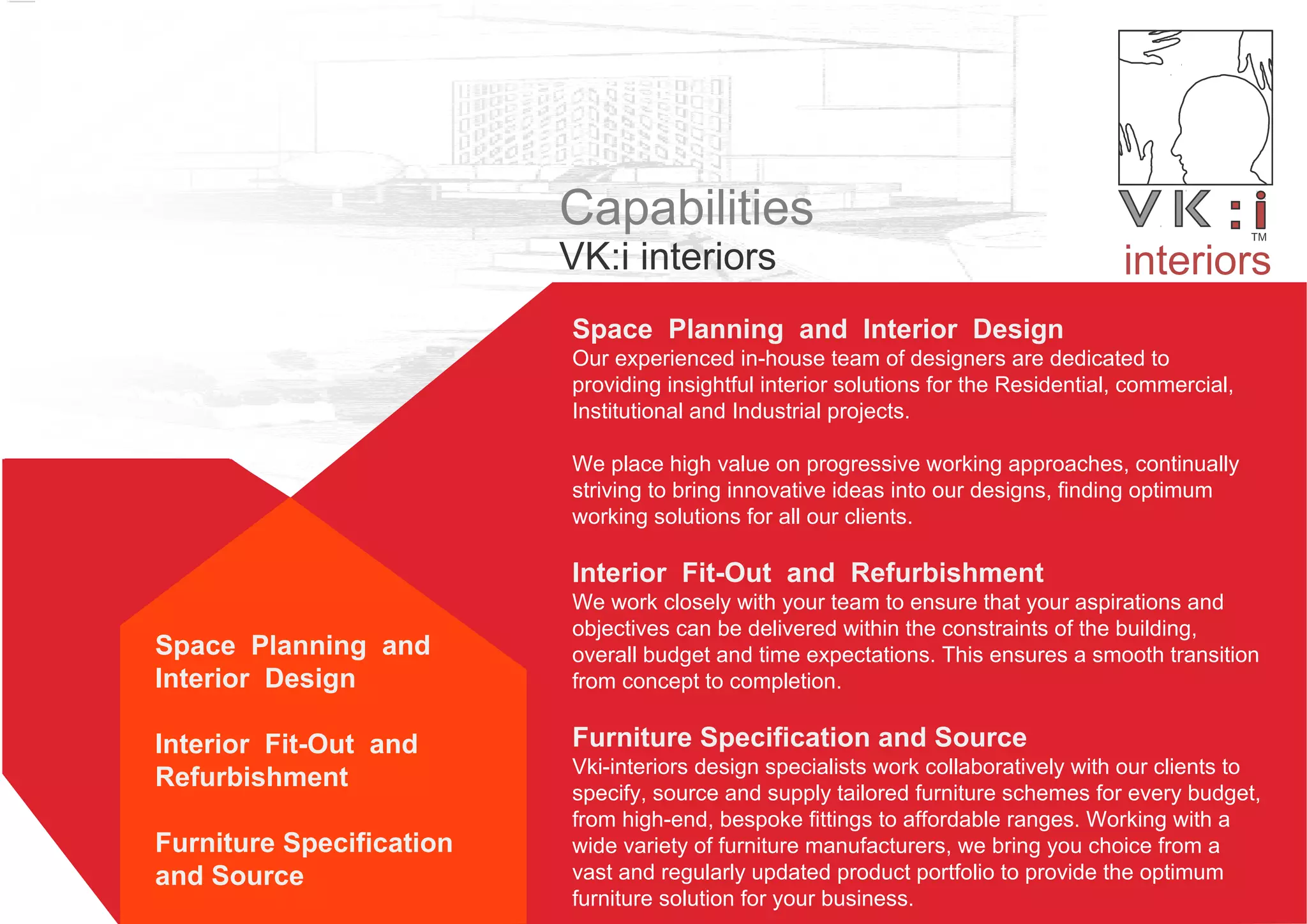 Capabilities
VK:i interiors
Space Planning and Interior Design
Our experienced in-house team of designers are dedicated to
providing insightful interior solutions for the Residential, commercial,
Institutional and Industrial projects.
We place high value on progressive working approaches, continually
striving to bring innovative ideas into our designs, finding optimum
working solutions for all our clients.
Interior Fit-Out and Refurbishment
We work closely with your team to ensure that your aspirations and
objectives can be delivered within the constraints of the building,
overall budget and time expectations. This ensures a smooth transition
from concept to completion.
Furniture Specification and Source
Vki-interiors design specialists work collaboratively with our clients to
specify, source and supply tailored furniture schemes for every budget,
from high-end, bespoke fittings to affordable ranges. Working with a
wide variety of furniture manufacturers, we bring you choice from a
vast and regularly updated product portfolio to provide the optimum
furniture solution for your business.
interiors
Space Planning and
Interior Design
Interior Fit-Out and
Refurbishment
Furniture Specification
and Source
 